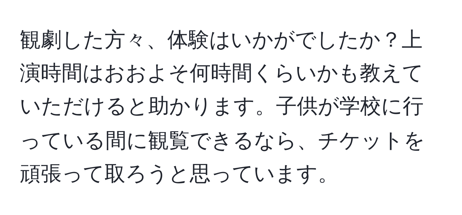 観劇した方々、体験はいかがでしたか？上演時間はおおよそ何時間くらいかも教えていただけると助かります。子供が学校に行っている間に観覧できるなら、チケットを頑張って取ろうと思っています。