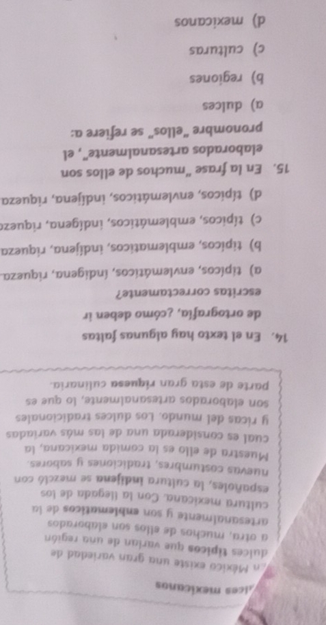 llces mexicanos
En México existe una gran variedad de
dulces típicos que varian de una región
a otra, muchos de ellos son elaborados
artesanalmente y son enblematicos de la
cultura mexicana. Con la llegada de los
españoles, la cultura indijena se mezcló con
nuevas costumbres, tradiciones y sabores.
Muestra de ello es la comida mexicana, la
cual es considerada una de las más variadas
y ricas del mundo. Los dulces tradicionales
son elaborados artesanalmente, lo que es
parte de esta gran riquesa culinaria.
14. En el texto hay algunas faltas
de ortografía, ¿cómo deben ir
escritas correctamente?
a) tipicos, envlemáticos, índigena, riqueza.
b) tipicos, emblematicos, indijena, riqueza
c) típicos, emblemáticos, indígena, riquezo
d) típicos, envlemáticos, indíjena, riqueza
15. En la frase “muchos de ellos son
elaborados artesanalmente", el
pronombre “ellos” se refiere a:
a) dulces
b) regiones
c) culturas
d) mexicanos