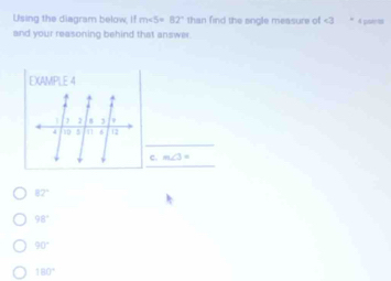 Using the diagram below ifm∠ 5=82° than find the angle measure of 4 potrt
and your reasoning behind that answer
EXAMPLE 4
c. m∠ 3=
82°
98°
90°
180°