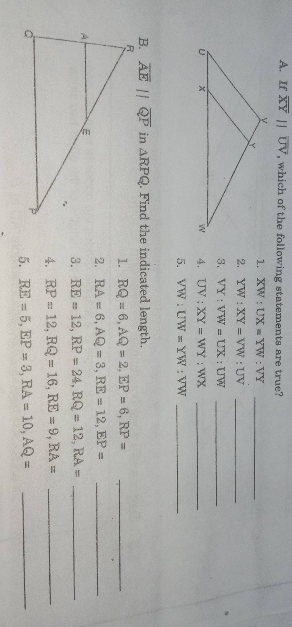 If overline XYparallel overline UV , which of the following statements are true? 
1. XW:UX=YW:VY _ 
2. YW:XY=VW:UV _ 
3. VY:VW=UX:UW _ 
4. UV:XY=WY:WX _ 
5. VW:UW=YW:VW _ 
B. overline AEparallel overline QP in △ RPQ. Find the indicated length. 
1. RQ=6, AQ=2, EP=6, RP= _ 
2. RA=6, AQ=3, RE=12, EP= _ 
3. RE=12, RP=24, RQ=12, RA= _ 
4. RP=12, RQ=16, RE=9, RA= _ 
5. RE=5, EP=3, RA=10, AQ= _