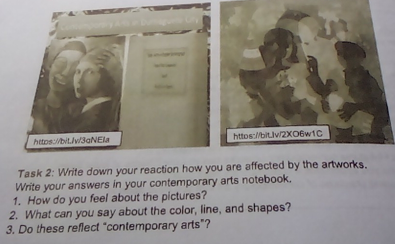 Task 2: Write down your reaction how y are affected by the artworks. 
Write your answers in your contemporary arts notebook. 
1. How do you feel about the pictures? 
2. What can you say about the color, line, and shapes? 
3. Do these reflect “contemporary arts”?