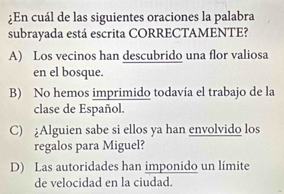 ¿En cuál de las siguientes oraciones la palabra
subrayada está escrita CORRECTAMENTE?
A) Los vecinos han descubrido una flor valiosa
en el bosque.
B) No hemos imprimido todavía el trabajo de la
clase de Español.
C) ¿Alguien sabe si ellos ya han envolvido los
regalos para Miguel?
D) Las autoridades han imponido un límite
de velocidad en la ciudad.