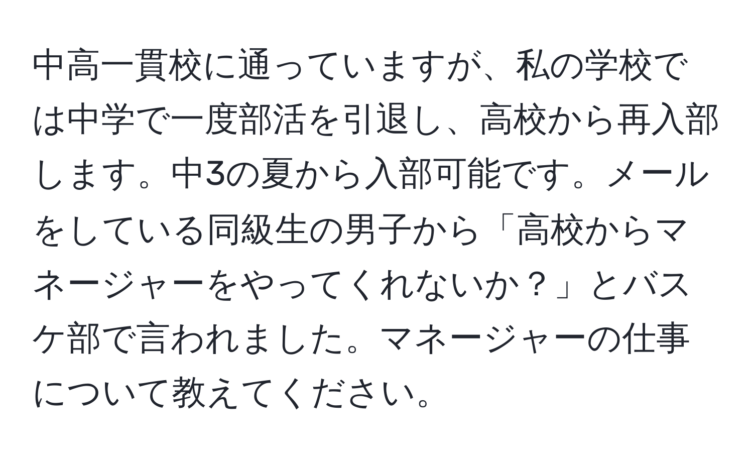 中高一貫校に通っていますが、私の学校では中学で一度部活を引退し、高校から再入部します。中3の夏から入部可能です。メールをしている同級生の男子から「高校からマネージャーをやってくれないか？」とバスケ部で言われました。マネージャーの仕事について教えてください。