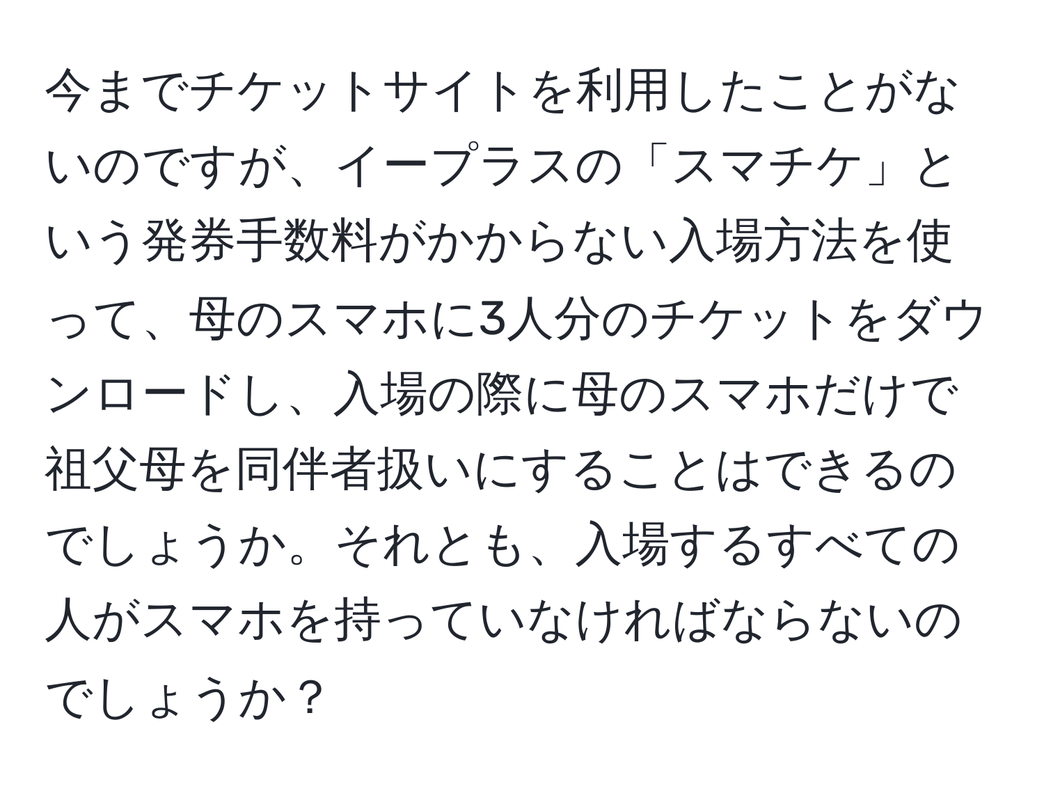 今までチケットサイトを利用したことがないのですが、イープラスの「スマチケ」という発券手数料がかからない入場方法を使って、母のスマホに3人分のチケットをダウンロードし、入場の際に母のスマホだけで祖父母を同伴者扱いにすることはできるのでしょうか。それとも、入場するすべての人がスマホを持っていなければならないのでしょうか？