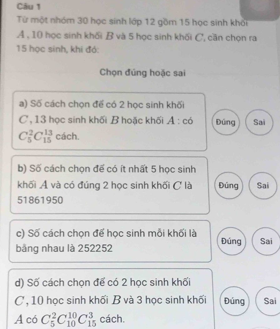 Từ một nhóm 30 học sinh lớp 12 gồm 15 học sinh khối 
A , 10 học sinh khối B và 5 học sinh khối C, cần chọn ra
15 học sinh, khi đó: 
Chọn đúng hoặc sai 
a) Số cách chọn để có 2 học sinh khối 
C, 13 học sinh khối B hoặc khối A : có Đúng Sai
C_5^2C_(15)^(13)cach. 
b) Số cách chọn để có ít nhất 5 học sinh 
khối Á và có đúng 2 học sinh khối C là Đúng Sai
51861950
c) Số cách chọn để học sinh mỗi khối là 
Đúng Sai 
bằng nhau là 252252
d) Số cách chọn để có 2 học sinh khối 
C, 10 học sinh khối B và 3 học sinh khối Đúng Sai
AcoC_5^2C_(10)^(10)C_(15)^3 cách.