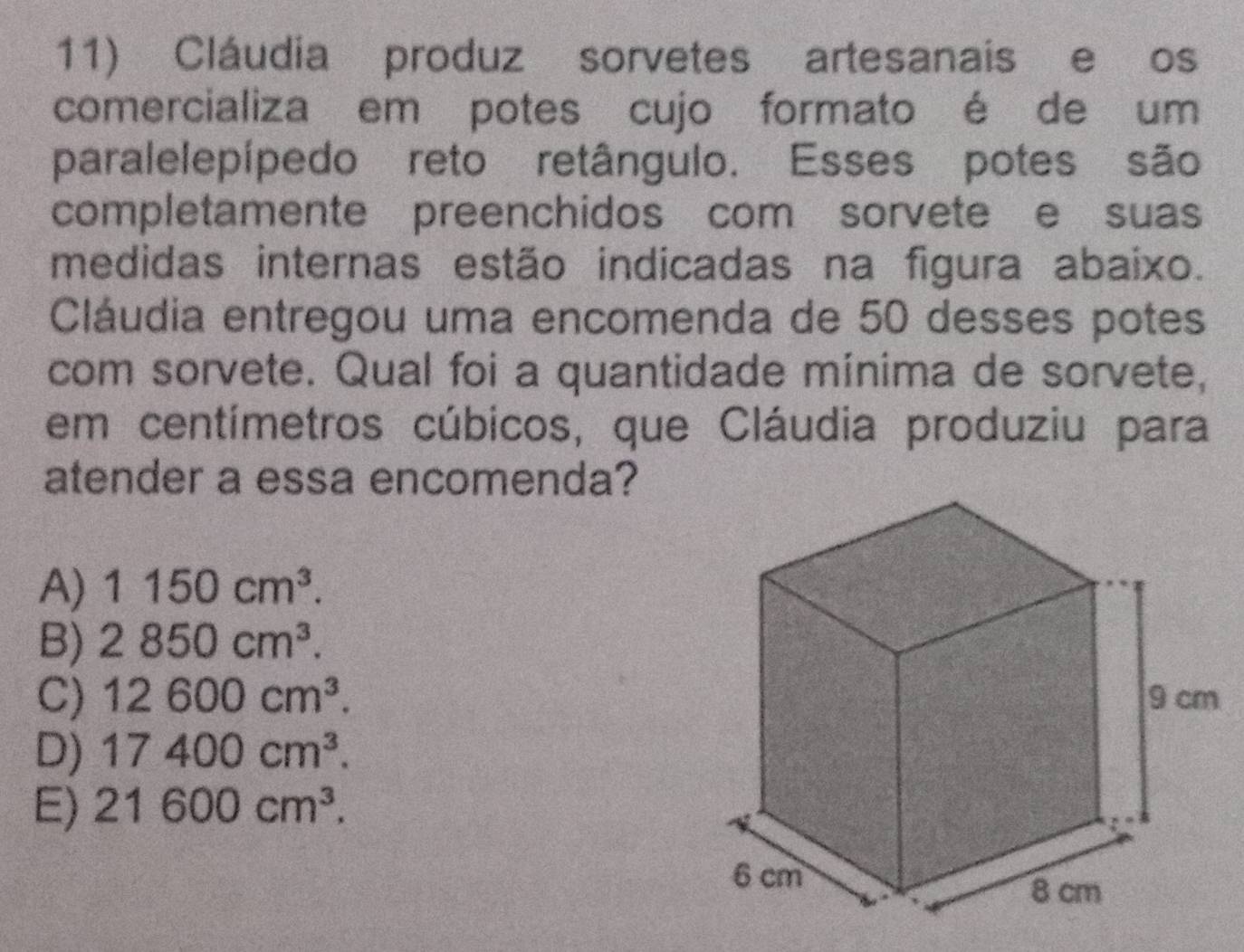 Cláudia produz sorvetes artesanais e os
comercializa em potes cujo formato é de um
paralelepípedo reto retângulo. Esses potes são
completamente preenchidos com sorvete e suas
medidas internas estão indicadas na figura abaixo.
Cláudia entregou uma encomenda de 50 desses potes
com sorvete. Qual foi a quantidade mínima de sorvete,
em centímetros cúbicos, que Cláudia produziu para
atender a essa encomenda?
A) 1150cm^3.
B) 2850cm^3.
C) 12600cm^3.
D) 17400cm^3.
E) 21600cm^3.