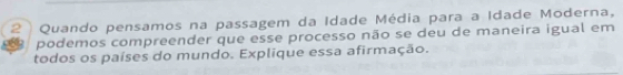 Quando pensamos na passagem da Idade Média para a Idade Moderna, 
podemos compreender que esse processo não se deu de maneira igual em 
todos os países do mundo. Explique essa afirmação.