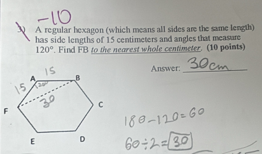 A regular hexagon (which means all sides are the same length)
has side lengths of 15 centimeters and angles that measure
120°. Find FB to the nearest whole centimeter. (10 points)
Answer:_