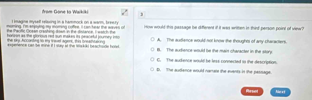 from Gone to Waikiki
3
I imagine myself relaxing in a hammock on a warm, breezy
morning. I'm enjoying my morning coffee. I can hear the waves of How would this passage be different if it was written in third person point of view?
the Pacific Ocean crashing down in the distance. I watch the
horizon as the glorious red sun makes its peaceful journey into A. The audience would not know the thoughts of any characters.
the sky. According to my travel agent, this breathtaking
expenence can be mine if I stay at the Waikiki beachside hotel. B. The audience would be the main character in the story.
C. The audience would be less connected to the description.
D. The audience would narrate the events in the passage.
Reset Next