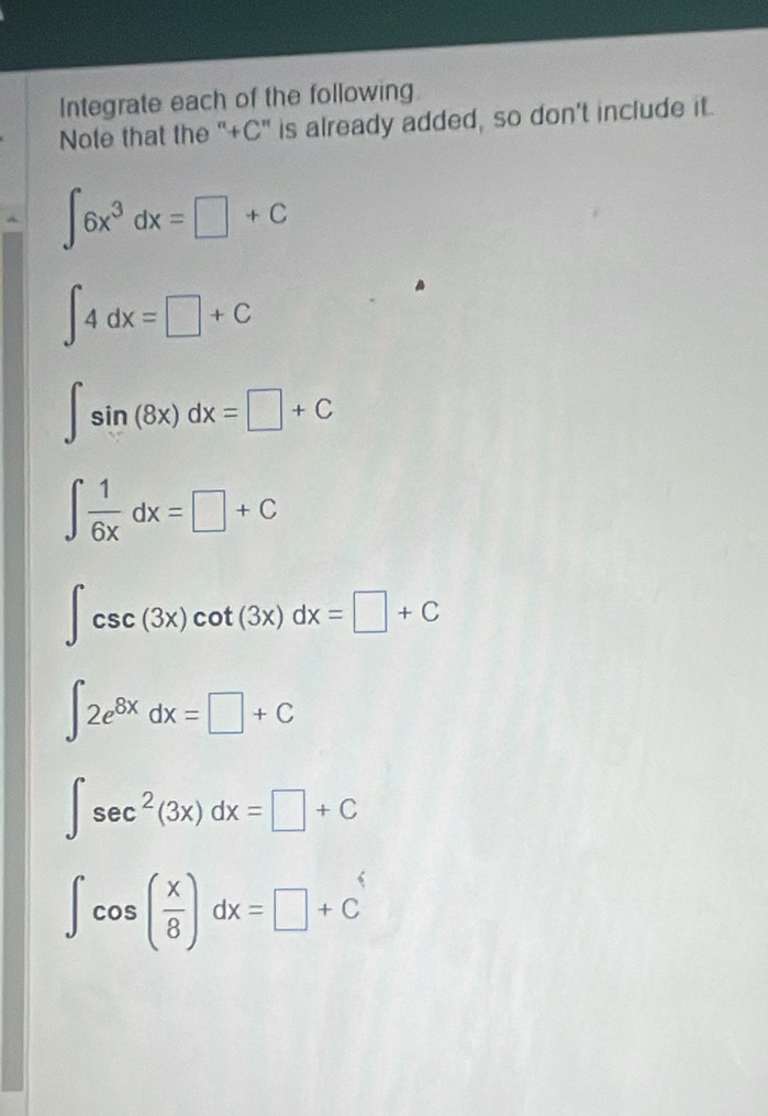 Integrate each of the following 
Note that the "+C' is already added, so don’t include it.
∈t 6x^3dx=□ +C
∈t 4dx=□ +C
∈t sin (8x)dx=□ +C
∈t  1/6x dx=□ +C
∈t csc (3x)cot (3x)dx=□ +C
∈t 2e^(8x)dx=□ +C
∈t sec^2(3x)dx=□ +C
∈t cos ( x/8 )dx=□ +C