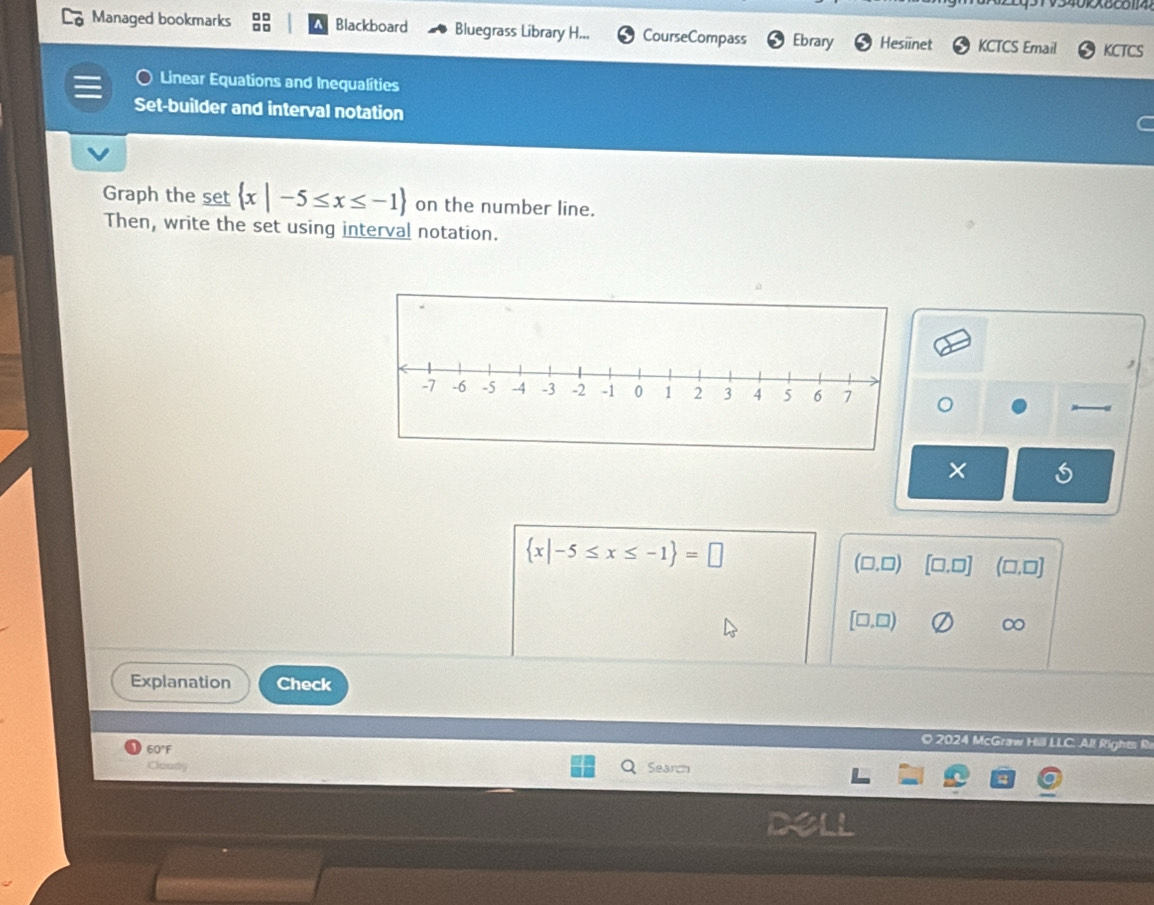 Managed bookmarks Blackboard Bluegrass Library H... CourseCompass Ebrary Hesiinet KCTCS Email KCTCS
Linear Equations and Inequalities
Set-builder and interval notation
Graph the set  x|-5≤ x≤ -1 on the number line.
Then, write the set using interval notation.
×
 x|-5≤ x≤ -1 =□
(□ ,□) [□ ,□ ] (□ ,□ ]
[□ ,□ )
∞
Explanation Check
O 2024 McGraw Hill LLC. Al! Rights R
60°F
Cloudy Search