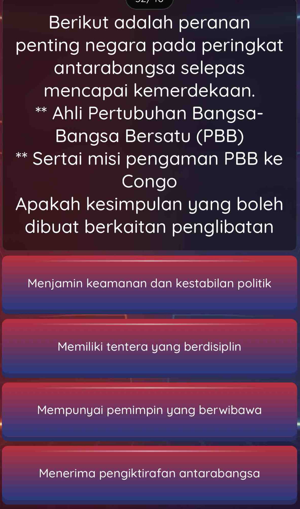 Berikut adalah peranan
penting negara pada peringkat
antarabangsa selepas
mencapai kemerdekaan.
Ahli Pertubuhan Bangsa-
Bangsa Bersatu (PBB)
** Sertai misi pengaman PBB ke
Congo
Apakah kesimpulan yang boleh
dibuat berkaitan penglibatan
Menjamin keamanan dan kestabilan politik
Memiliki tentera yang berdisiplin
Mempunyai pemimpin yang berwibawa
Menerima pengiktirafan antarabangsa