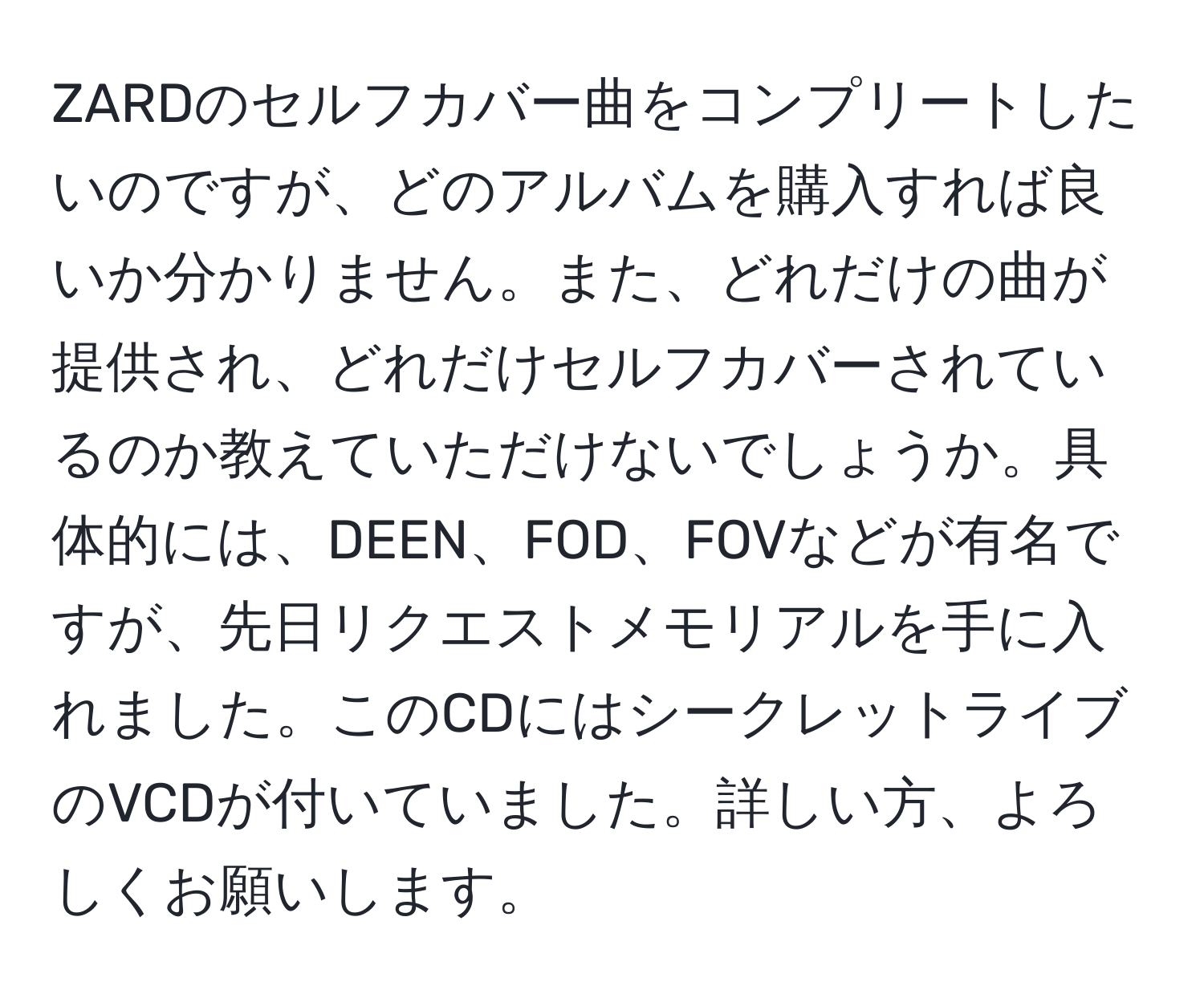 ZARDのセルフカバー曲をコンプリートしたいのですが、どのアルバムを購入すれば良いか分かりません。また、どれだけの曲が提供され、どれだけセルフカバーされているのか教えていただけないでしょうか。具体的には、DEEN、FOD、FOVなどが有名ですが、先日リクエストメモリアルを手に入れました。このCDにはシークレットライブのVCDが付いていました。詳しい方、よろしくお願いします。