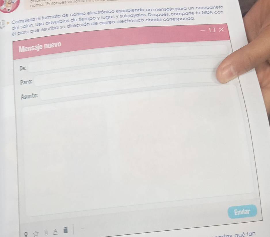 como: "Entonces vimos 0 IIII ). 
* Completa el formato de correo electrónico escribiendo un mensaje para un compañero 
del salón, Usa adverbios de tiempo y lugar, y subráyalos. Después, comparte tu MDA con 
él para que escriba su dirección de correo electrónico donde corresponda. 
Mensaje nuevo 
De: 
Para: □  □  
Asunto: □ 
Enviar 
tas aué tan