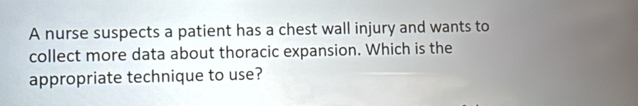 A nurse suspects a patient has a chest wall injury and wants to 
collect more data about thoracic expansion. Which is the 
appropriate technique to use?