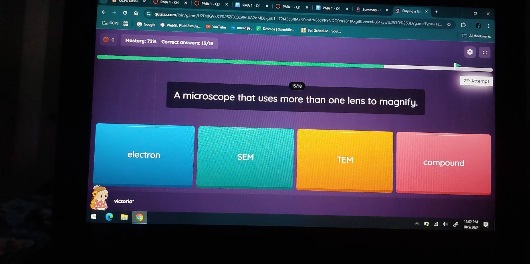 PMA 1 - Q4 PMA 1-Q3 PMA 1 - Q2 PMA 1 - Q1 PMA 1 - Q1 x O Summar Q Playing a G
quizizz.com/join/game/U2FsdGVkX1%252FXQc9IVUiA2dME8FjzI0TiL72t4Sc8fIIAzRYsbArVEcdPR9NDQ0ore31fKxgiRLzwxelJL84kyw%253D%253D?gameType=as...
WebGL Fluid Simula... YouTube music Desmos | Scientific.. Bell Schedule - Sout... * All Bookmarks
0 Mastery: 72% Correct answers: 13/18
【】
2^(nc) Attempt
A microscope that uses more than one lens to magnify.
electron SEM TEM compound
victoria*