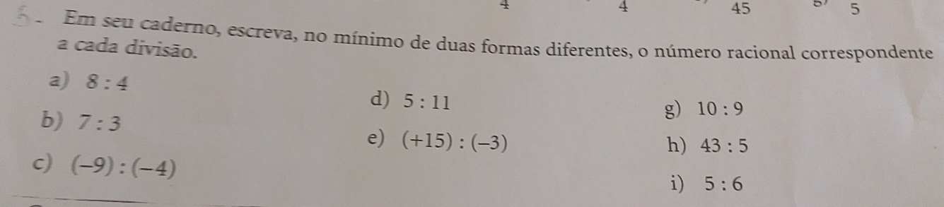 4 
45 
5 
Em seu caderno, escreva, no mínimo de duas formas diferentes, o número racional correspondente 
a cada divisão. 
a) 8:4 g) 10:9
d) 5:11
b) 7:3
e) (+15):(-3)
h) 43:5
c) (-9):(-4)
i) 5:6