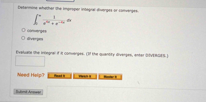 Determine whether the improper integral diverges or converges.
converges
diverges
Evaluate the integral if it converges. (If the quantity diverges, enter DIVERGES.)
Need Help? Read It Watch It Master It
Submit Answer