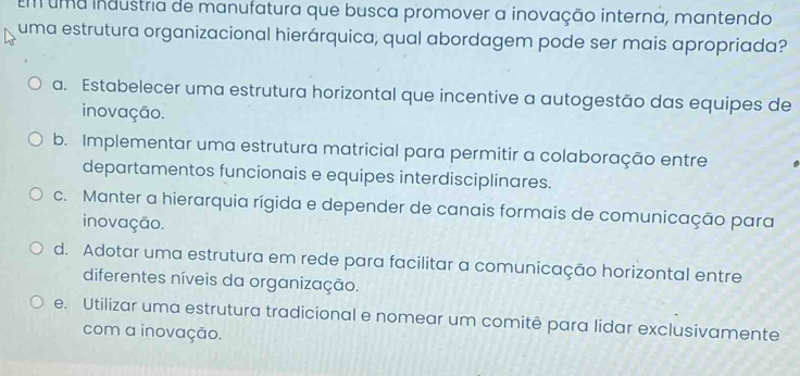 Em uma industria de manufatura que busca promover a inovação interna, mantendo
uma estrutura organizacional hierárquica, qual abordagem pode ser mais apropriada?
a. Estabelecer uma estrutura horizontal que incentive a autogestão das equipes de
inovação.
b. Implementar uma estrutura matricial para permitir a colaboração entre
departamentos funcionais e equipes interdisciplinares.
c. Manter a hierarquia rígida e depender de canais formais de comunicação para
inovação.
d. Adotar uma estrutura em rede para facilitar a comunicação horizontal entre
diferentes níveis da organização.
e. Utilizar uma estrutura tradicional e nomear um comitê para lidar exclusivamente
com a inovação.