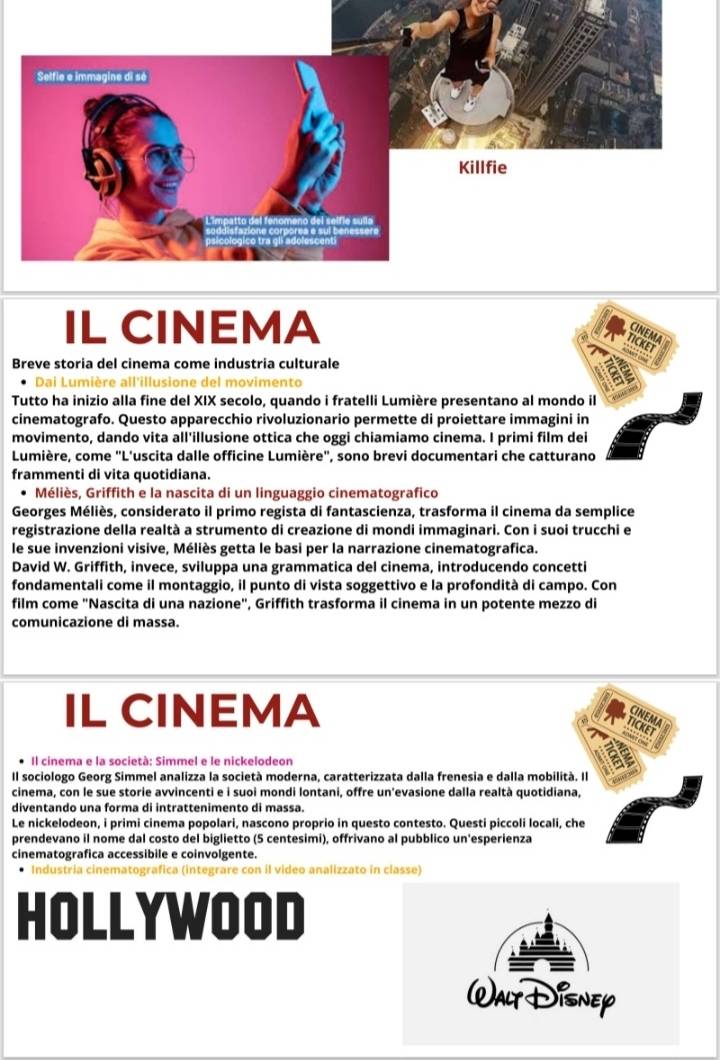 IL CINEMA
CINEMA
TICKET
"Mor a
Breve storia del cinema come industria culturale
Dai Lumière all'illusione del movimento
Tutto ha inizio alla fine del XIX secolo, quando i fratelli Lumière presentano al mondo il
cinematografo. Questo apparecchio rivoluzionario permette di proiettare immagini in
movimento, dando vita all'illusione ottica che oggi chiamiamo cinema. I primi film dei
Lumière, come "L'uscita dalle officine Lumière", sono brevi documentari che catturano
frammenti di vita quotidiana.
Méliès, Griffith e la nascita di un linguaggio cinematografico
Georges Méliès, considerato il primo regista di fantascienza, trasforma il cinema da semplice
registrazione della realtà a strumento di creazione di mondi immaginari. Con i suoi trucchi e
le sue invenzioni visive, Méliès getta le basi per la narrazione cinematografica.
David W. Griffith, invece, sviluppa una grammatica del cinema, introducendo concetti
fondamentali come il montaggio, il punto di vista soggettivo e la profondità di campo. Con
film come "Nascita di una nazione", Griffith trasforma il cinema in un potente mezzo di
comunicazione di massa.
IL CINEMA
CINEMA
TICKET
Il cinema e la società: Simmel e le nickelodeon
Il sociologo Georg Simmel analizza la società moderna, caratterizzata dalla frenesia e dalla mobilità. Il
cinema, con le sue storie avvincenti e i suoi mondi lontani, offre un’evasione dalla realtà quotidiana,
diventando una forma di intrattenimento di massa.
Le nickelodeon, i primi cinema popolari, nascono proprio in questo contesto. Questi piccoli locali, che
prendevano il nome dal costo del biglietto (5 centesimi), offrivano al pubblico un'esperienza
cinematografica accessibile e coinvolgente.
Industria cinematografica (integrare con il video analizzato in classe)
HOLLYWOOD
Walt Disnep