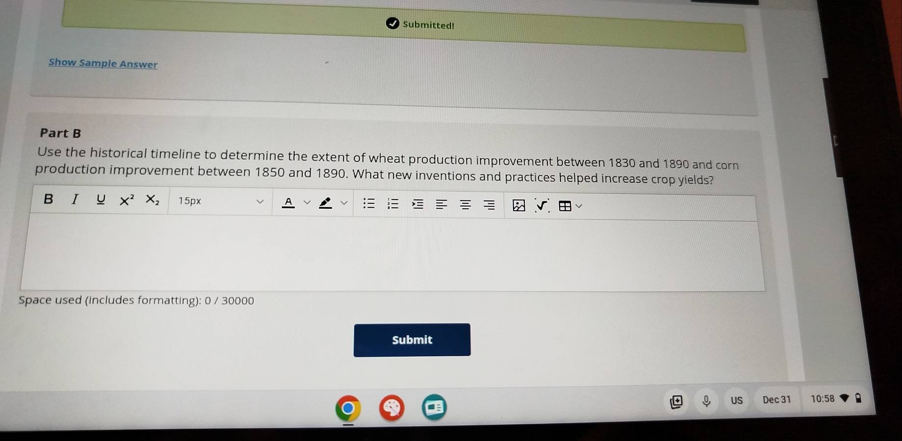 Submitted! 
Show Sample Answer 
Part B 
Use the historical timeline to determine the extent of wheat production improvement between 1830 and 1890 and corn 
production improvement between 1850 and 1890. What new inventions and practices helped increase crop yields? 
B I u 15px 
Space used (includes formatting): 0 / 30000 
Submit 
US Dec 31 10:58