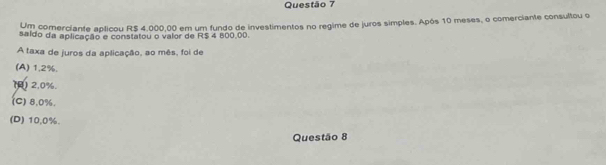 Um comerciante aplicou R$ 4.000,00 em um fundo de investimentos no regime de juros simples. Após 10 meses, o comerciante consultou o
saldo da aplicação e constatou o valor de R$ 4 800,00.
A taxa de juros da aplicação, ao mês, foi de
(A) 1,2%.
() 2.0%.
(C) 8.0%.
(D) 10,0%.
Questão 8