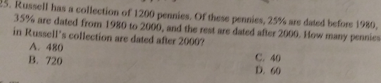 Russell has a collection of 1200 pennies. Of these pennies, 25% are dated before 1980.
35% are dated from 1980 to 2000, and the rest are dated after 2000. How many pennies
in Russell’s collection are dated after 2000?
A. 480
B. 720
C, 40
D. 60