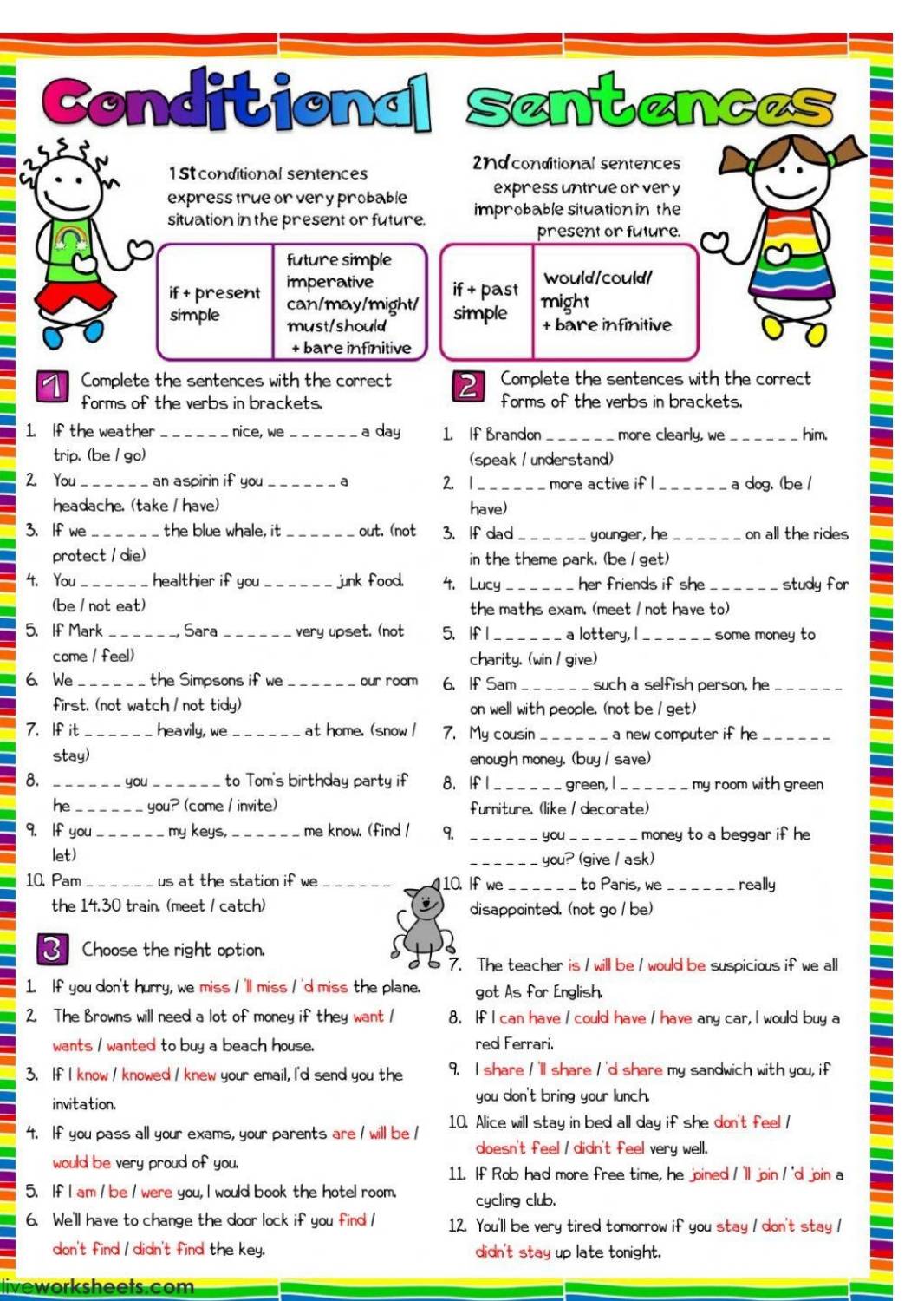 Conditional sentences
2ndconditional sentences
1 St conditional sentences
express true or very probable expressuntrue or very
situation in the present or future. improbable situation in the
present or future.
future simple
would/could/
if + present imperative if + past might
simple can/may/might/ simple + bare infinitive
must/should
+ bare infinitive
1 Complete the sentences with the correct 2 Complete the sentences with the correct
forms of the verbs in brackets forms of the verbs in brackets.
1. If the weather _nice, we _a day 1. If Brandon_ more clearly, we _him.
trip. (be / go) (speak / understand)
2. You _an aspirin if you _a 2. 1 _more active if l _a dog. (be /
headache. (take / have) have)
3. If we_ the blue whale, it _out. (not 3.If dad younger, he _on all the rides
protect / die) in the theme park, (be / get)
4. You healthier if you junk food. 4. Lucy _her friends if she _study for
(be / not eat) the maths exam. (meet / not have to)
5. If Mark _Sara _very upset. (not 5.If I _a lottery, I some money to
come / feel) charity. (win / give)
6. We _the Simpsons if we _our room 6. If Sam_ such a selfish person, he_
first. (not watch / not tidy) on well with people. (not be / get)
7. If it heavily, we_ at home. (snow l 7. My cousin _a new computer if he _
stay) enough money. (buy / save)
8. __ you _to Tom's birthday party if 8. If l green, I my room with green 
he_ you? (come / invite) furniture.(like / decorate)
9. If you my keys, _me know. (find / 9. _.. you_ money to a beggar if he
let)
_you? (give / ask)
10. Pam_ us at the station if we _10. If we _to Paris, we_ really
the 14.30 train. (meet / catch) disappointed. (not go / be)
Choose the right option.
7. The teacher is / will be / would be suspicious if we all
1. If you don't hurry, we miss / 'll miss / 'd miss the plane. got As for English.
2. The Browns will need a lot of money if they want 1 8. If I can have I could have / have any car, I would buy a
wants / wanted to buy a beach house. red Ferrari,
3. If I know / knowed / knew your email, I'd send you the 9. I share I 'll share I 'd share my sandwich with you, if
invitation. you don't bring your lunch.
4. If you pass all your exams, your parents are / will be / 10. Alice will stay in bed all day if she don't feel /
doesn't feel / didn't feel very well.
would be very proud of you.
11. If Rob had more free time, he joined /'ll join / 'dl join a
5. If I am / be / were you, I would book the hotel room. cycling club.
6. We'll have to change the door lock if you find / 12. You'll be very tired tomorrow if you stay / don't stay /
don't find / didn't find the key. didn't stay up late tonight.
liveworksheets.com