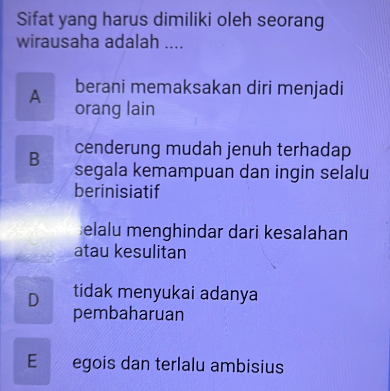 Sifat yang harus dimiliki oleh seorang
wirausaha adalah ....
A berani memaksakan diri menjadi
orang lain
B cenderung mudah jenuh terhadap
segala kemampuan dan ingin selalu
berinisiatif
elalu menghindar dari kesalahan
atau kesulitan
D tidak menyukai adanya
pembaharuan
E £ egois dan terlalu ambisius