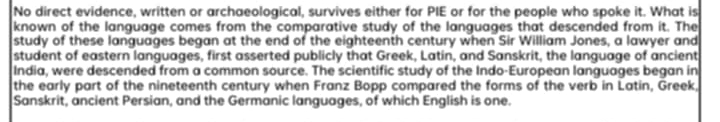 No direct evidence, written or archaeological, survives either for PIE or for the people who spoke it. What is 
known of the language comes from the comparative study of the languages that descended from it. The 
study of these languages began at the end of the eighteenth century when Sir William Jones, a lawyer and 
student of eastern languages, first asserted publicly that Greek, Latin, and Sanskrit, the language of ancient 
India, were descended from a common source. The scientific study of the Indo-European languages began in 
the early part of the nineteenth century when Franz Bopp compared the forms of the verb in Latin, Greek, 
Sanskrit, ancient Persian, and the Germanic languages, of which English is one.