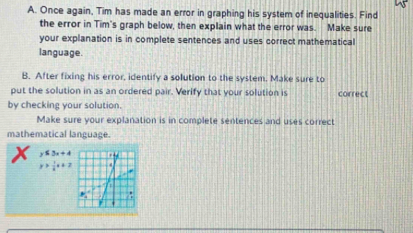 Once again, Tim has made an error in graphing his system of inequalities. Find
the error in Tim's graph below, then explain what the error was. Make sure
your explanation is in complete sentences and uses correct mathematical
language.
B. After fixing his error, identify a solution to the system. Make sure to
put the solution in as an ordered pair. Verify that your solution is correct
by checking your solution.
Make sure your explanation is in complete sentences and uses correct
mathematical language.
x y≤ 3x+4
y> 1/k x+2