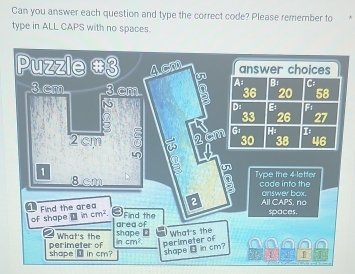 Can you answer each question and type the correct code? Please remember to 
type in ALL CAPS with no spaces. 
Puzzle #3 Acm answer choices 
A: B: C:
36 20 58
3.cm 3 cm b Di B Fi 
N
33 26 27
G1 1
2 cm 30 38 46
1 2cm
2
8cm Type the 4 letter code into the 
2 All CAPS, no answer box. 
1 Find the area Find the 
of shape incm^2. 
spaces. 
area of 
What's the shape ⊥ 
shape ⑫ in cm? perimeter of incm^2 perimeter of What's the 
shape ⊥ in cm? 
1