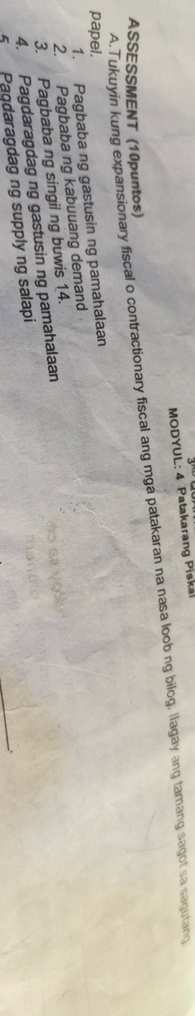 MODYUL: 4 Patakarang Piskal 
A.Tukuyin kung expansionary fiscal o contractionary fiscal ang mga patakaran na nasa loob ng bilog. llagay ang tamang sagot sa sagutang 
ASSESSMENT (10puntos) 
papel. 
1. Pagbaba ng gastusin ng pamahalaan 
2. Pagbaba ng kabuuang demand 
3. Pagbaba ng singil ng buwis 14. 
4. Pagdaragdag ng gastusin ng pamahalaan 
5 Pagdaragdag ng supply ng salapi 
_;