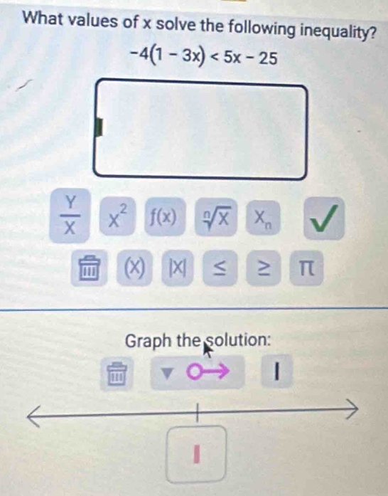 What values of x solve the following inequality?
-4(1-3x)<5x-25</tex>
 Y/X  x^2 f(x) sqrt[n](x) X_n
''' (x) |X| < ≥
Graph the solution: 
| 
1