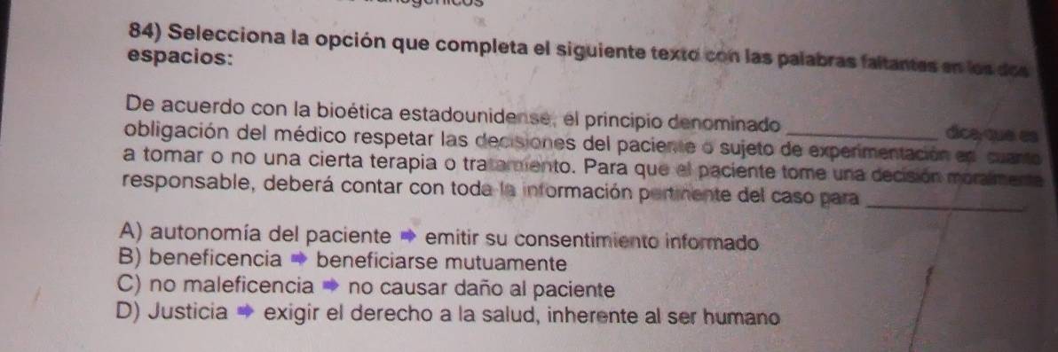 Selecciona la opción que completa el siguiente texto con las palabras faltantes en los dos
espacios:
De acuerdo con la bioética estadounidense, el principio denominado dica que es
obligación del médico respetar las decisiones del paciente o sujeto de experimentación en cuanto
a tomar o no una cierta terapia o tratamento. Para que el paciente tome una decisión moralmente
responsable, deberá contar con toda la información pertmente del caso para_
A) autonomía del paciente → emitir su consentimiento informado
B) beneficencia → beneficiarse mutuamente
C) no maleficencia → no causar daño al paciente
D) Justicia → exigir el derecho a la salud, inherente al ser humano