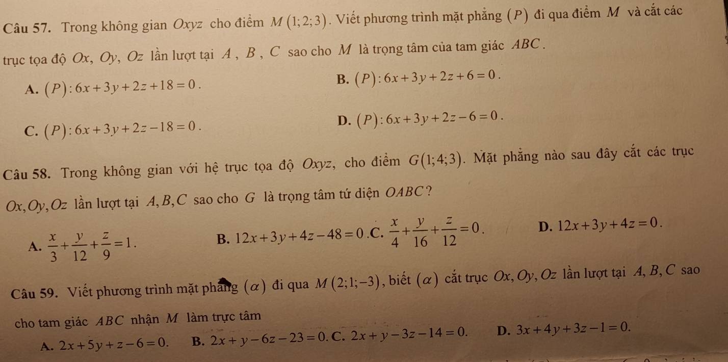 Trong không gian Oxyz cho điểm M(1;2;3). Viết phương trình mặt phẳng (P) đi qua điểm M và cắt các
trục tọa độ Ox, Oy, Oz lần lượt tại A , B , C sao cho M là trọng tâm của tam giác ABC.
A. (P):6x+3y+2z+18=0.
B.(P):
C. (P):6x+3y+2z-18=0.
D. (P):6x+3y+2z-6=0. 
Câu 58. Trong không gian với hệ trục tọa độ Oxyz, cho điểm G(1;4;3). Mặt phẳng nào sau đây cắt các trục
Ox, Oy, Oz lần lượt tại A, B,C sao cho G là trọng tâm tứ diện OABC?
A.  x/3 + y/12 + z/9 =1.
B. 12x+3y+4z-48=0 .C.  x/4 + y/16 + z/12 =0. D. 12x+3y+4z=0. 
Câu 59. Viết phương trình mặt pháng (α) đi qua M(2;1;-3) , biết (α) cắt trục Ox, Oy, Oz lần lượt tại A, B, C sao
cho tam giác ABC nhận M làm trực tâm
A. 2x+5y+z-6=0. B. 2x+y-6z-23=0. C. 2x+y-3z-14=0. D. 3x+4y+3z-1=0.