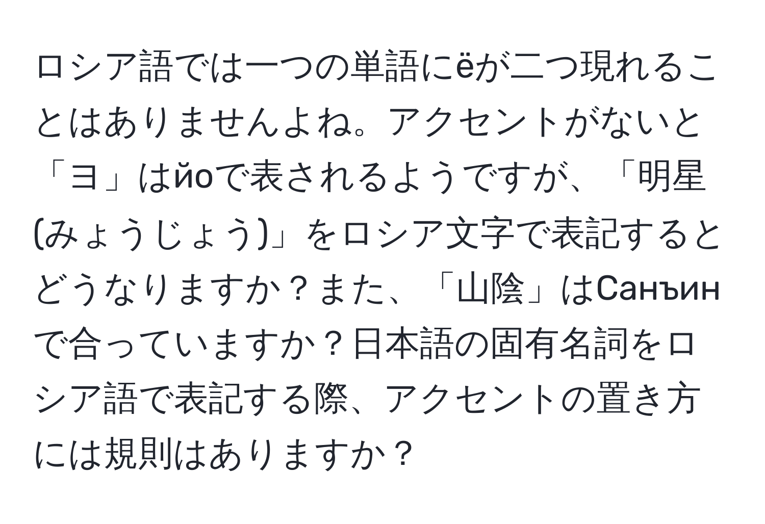 ロシア語では一つの単語にёが二つ現れることはありませんよね。アクセントがないと「ヨ」はйоで表されるようですが、「明星(みょうじょう)」をロシア文字で表記するとどうなりますか？また、「山陰」はСанъинで合っていますか？日本語の固有名詞をロシア語で表記する際、アクセントの置き方には規則はありますか？