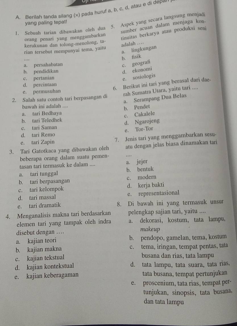 Berilah tanda silang (x) pada huruf a, b, c, d, atau e di depa'
yang paling tepat!
1. Sebuah tarian dibawakan oleh dua 5. Aspek yang secara langsung menjadi
sumber acuan dalam menjaga kon
orang penari yang menggambarkan
tinuitas berkarya atau produksi seni
adalah …
kerukunan dan tolong-menolong, ta-
a. lingkungan
rian tersebut mempunyai tema, yaitu
. .
b. fisik
a. persahabatan
c. geografi
b. pendidikan
d. ekonomi
c. pertanian
e. sosiologis
d. percintaan
6. Berikut ini tari yang berasal dari dae
e. permusuhan
rah Sumatra Utara, yaitu tari ....
a. Serampang Dua Belas
2. Salah satu contoh tari berpasangan di
bawah ini adalah ....
b. Pendet
a. tari Bedhaya
c. Cakalele
b. tari Teledhek
c. tari Saman d. Ngarojeng
d. tari Remo e. Tor-Tor
e. tari Zapin 7. Jenis tari yang menggambarkan sesu
3. Tari Gatotkaca yang dibawakan oleh atu dengan jelas biasa dinamakan tari
beberapa orang dalam suatu pemen- …
tasan tari termasuk ke dalam .... a. jejer
a. tari tunggal b. bentuk
b. tari berpasangan c. modern
c. tari kelompok d. kerja bakti
d. tari massal e. representasional
e. tari dramatik 8. Di bawah ini yang termasuk unsur
4. Menganalisis makna tari berdasarkan pelengkap sajian tari, yaitu ....
elemen tari yang tampak oleh indra a. dekorasi, kostum, tata lampu,
disebut dengan …
makeup
a. kajian teori b. pendopo, gamelan, tema, kostum
b. kajian makna c. tema, iringan, tempat pentas, tata
c. kajian tekstual
busana dan rias, tata lampu
d. kajian kontekstual d. tata lampu, tata suara, tata rias,
e. kajian keberagaman tata busana, tempat pertunjukan
e. proscenium, tata rias, tempat per-
tunjukan, sinopsis, tata busana,
dan tata lampu