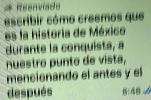 Reenviado 
escribir cómo creemos que 
es la historia de México 
durante la conquista, a 
nuestro punto de vista, 
mencionando el antes y el 
después 8:48 √