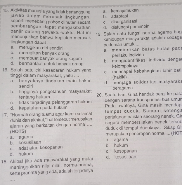 Aktivitas manusia yang tidak bertanggung a. kemajemukan
jawab dalam merusak lingkungan, b. adaptasi
seperti menebang pohon di hutan secara c. disorganisasi
sembarangan dapat mengakibatkan d. disfungsi pemimpin
banjir datang sewaktu-waktu. Hal ini
menunjukkan bahwa kegiatan merusak 19. Salah satu fungsi norma agama bag
kehidupan masyarakat adalah sebaga
lingkungan dapat ....
a. merugikan diri sendiri pedoman untuk ....
b. merugikan banyak orang a. memberikan batas-batas pad
perilaku individu
c. membuat banyak orang kagum
d. bermanfaat untuk banyak orang b. mengidentifikasi individu dengar
kelompoknya
16. Salah satu ciri kesadaran hukum yang c. mencapai kebahagiaan lahir bati
tinggi dalam masyarakat, yaitu .... (hakiki)
a. banyaknya tindakan main hakim d. menjaga solidaritas masyaraka
sendiri
b. tingginya pengetahuan masyarakat beragama
tentang hukum 20. Suatu hari, Gina hendak pergi ke pasa
c. tidak terjadinya pelanggaran hukum dengan sarana transportasi bus umun
d. kepatuhan pada hukum Pada awalnya, Gina masih mendap:
17. “Hormati orang tuamu agar kamu selamat tempat duduk. Sampai setenga
dunia dan akhirat,” hal tersebut merupakan perjalanan naiklah seorang nenek. Gir
ajaran yang berkaitan dengan norma .... segera mempersilakan nenek terseb
(HOTS) duduk di tempat duduknya. Sikap Gi
a. agama merupakan penerapan norma .... (HOT
b. kesusilaan a. agama
c. adat atau kesopanan b. hukum
d. hukum c. kesopanan
18. Akibat jika ada masyarakat yang mulai d. kesusilaan
meninggalkan nilai-nilai, norma-norma,
serta pranata yang ada, adalah terjadinya
….