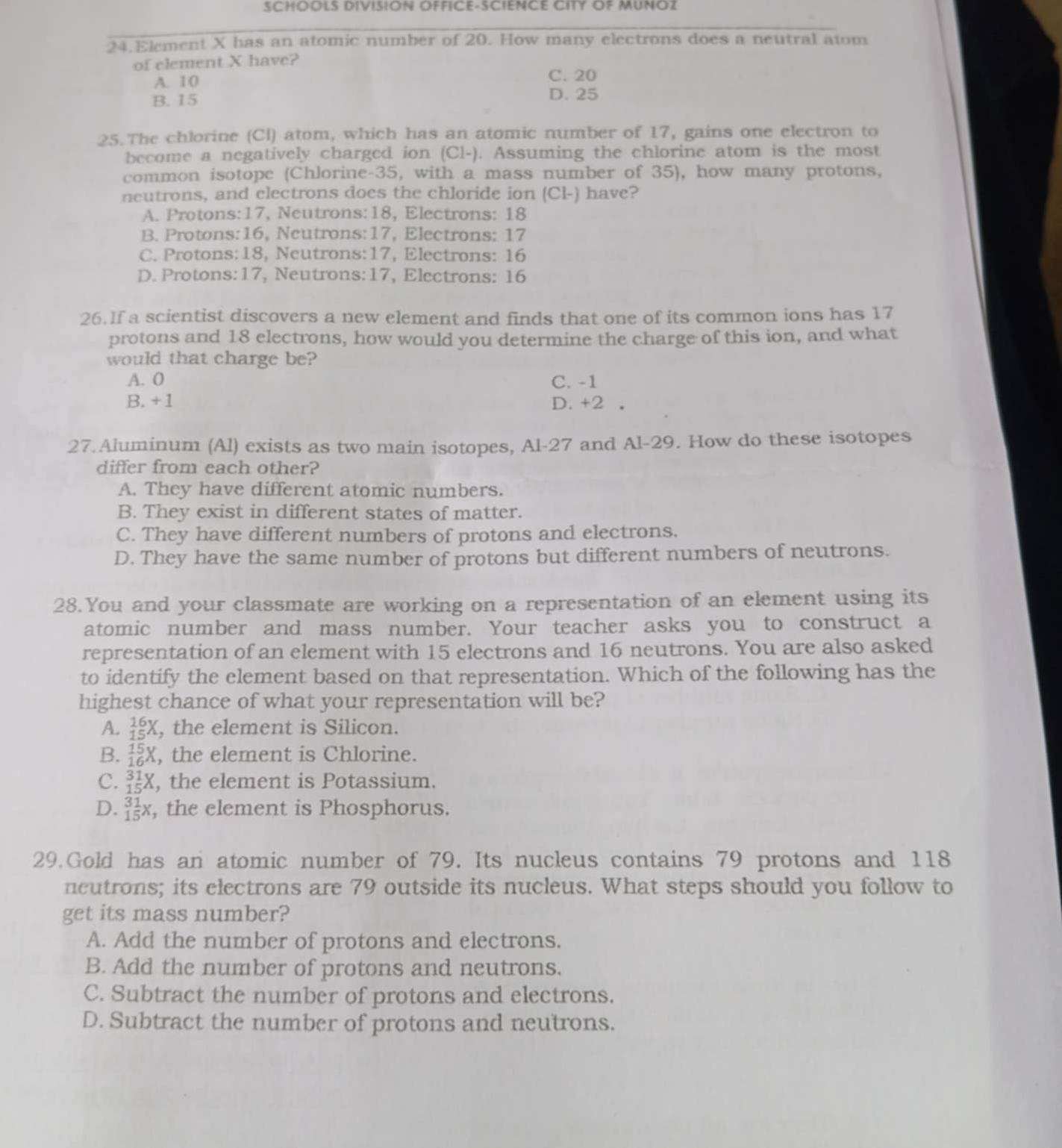 SCHOOLS DIVISION OFFICE-SCIENCE CITY OF MUNOZ
24.Element X has an atomic number of 20. How many electrons does a neutral atom
of clement X have?
A. 10 C. 20
B. 15 D. 25
25. The chlorine (Cl) atom, which has an atomic number of 17, gains one electron to
become a negatively charged ion (Cl-). Assuming the chlorine atom is the most
common isotope (Chlorine-35, with a mass number of 35), how many protons,
neutrons, and electrons does the chloride ion (Cl-) have?
A. Protons:17, Neutrons:18, Electrons: 18
B. Protons:16, Neutrons:17, Electrons: 17
C. Protons:18, Neutrons:17, Electrons: 16
D. Protons:17, Neutrons:17, Electrons: 16
26.If a scientist discovers a new element and finds that one of its common ions has 17
protons and 18 electrons, how would you determine the charge of this ion, and what
would that charge be?
A. 0 C. -1
B. +1 D. +2 。
27.Aluminum (Al) exists as two main isotopes, Al-27 and Al-29. How do these isotopes
differ from each other?
A. They have different atomic numbers.
B. They exist in different states of matter.
C. They have different numbers of protons and electrons.
D. They have the same number of protons but different numbers of neutrons.
28.You and your classmate are working on a representation of an element using its
atomic number and mass number. Your teacher asks you to construct a
representation of an element with 15 electrons and 16 neutrons. You are also asked
to identify the element based on that representation. Which of the following has the
highest chance of what your representation will be?
A. _(15)^(16)X , the element is Silicon.
B. _(16)^(15)X , the element is Chlorine.
C. _(15)^(31)X , the element is Potassium.
D. _(15)^(31) 1/5 X , the element is Phosphorus.
29.Gold has an atomic number of 79. Its nucleus contains 79 protons and 118
neutrons; its electrons are 79 outside its nucleus. What steps should you follow to
get its mass number?
A. Add the number of protons and electrons.
B. Add the number of protons and neutrons.
C. Subtract the number of protons and electrons.
D. Subtract the number of protons and neutrons.