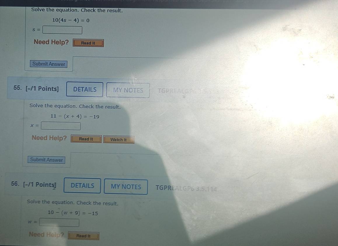 Solve the equation. Check the result.
10(4s-4)=0
s=
Need Help? Read it 
Submit Answer 
55. [-/1 Points] DETAILS MY NOTES TGPREALGI 
Solve the equation. Check the result.
11-(x+4)=-19
x=
Need Help? Read It Watch It 
Submit Answer 
56. [-/1 Points] DETAILS MY NOTES TGPREALGP6 3.5.114. 
Solve the equation. Check the result.
10-(w+9)=-15
w= △ PQR= □ /□  
Need Help? Read It