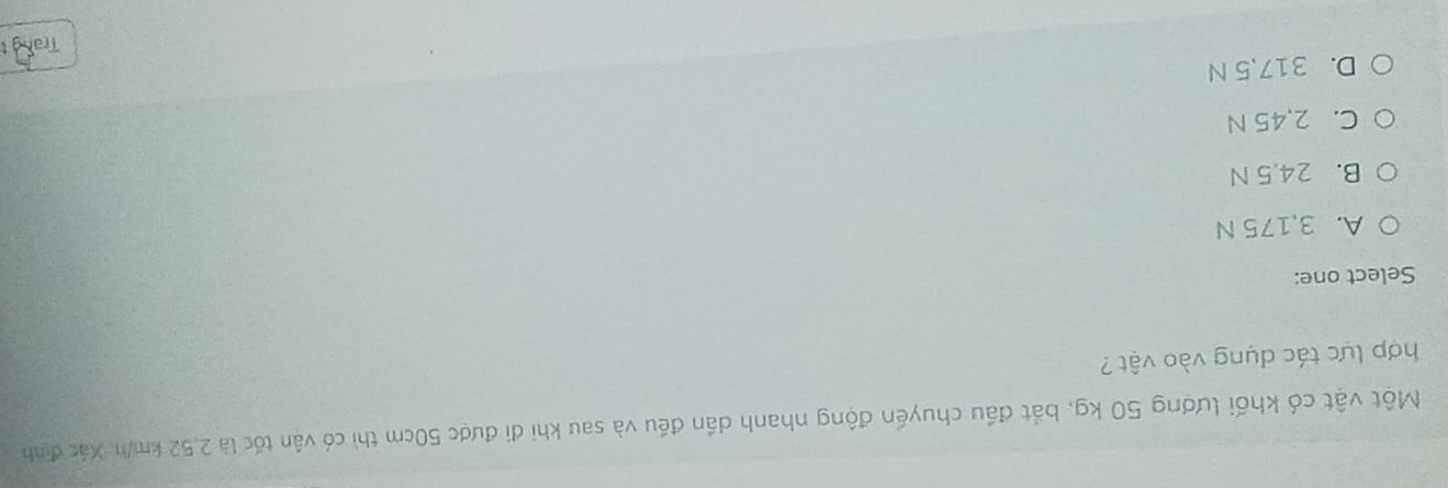 Một vật có khối lượng 50 kg, bắt đầu chuyến động nhanh dần đều và sau khi đi được 50cm thì có vận tốc là 2,52 km/h. Xác định
hợp lực tác dụng vào vật 
Select one:
A. 3,175 N
B. 24.5 N
C. 2,45 N
D. 317,5 N
Trang