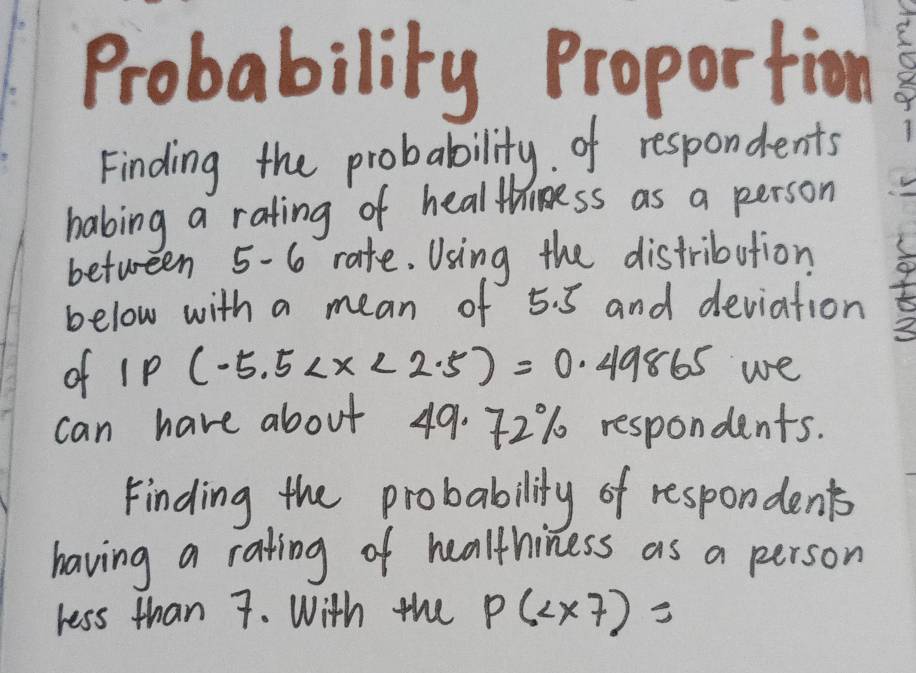 Probability Proportion 
Finding the probability. of respondents 
habing a rating of healthiness as a person 
between 5-6 rate. Using the distribution 
below with a mean of 5. 5 and deviation
2
of s p (-5.5 we 
can have about 49. 72% respondents. 
Finding the probability of respondents 
having a rating of healthiness as a person 
ress than 7. With the P(2* 7)=