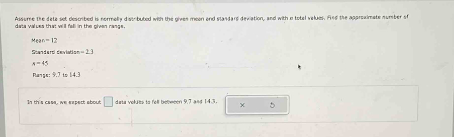 Assume the data set described is normally distributed with the given mean and standard deviation, and with n total values. Find the approximate number of 
data values that will fall in the given range. 
Mean =12
Standard deviation =2.3
n=45
Range: 9.7 to 14.3
In this case, we expect about □ data values to fall between 9.7 and 14.3. × 5