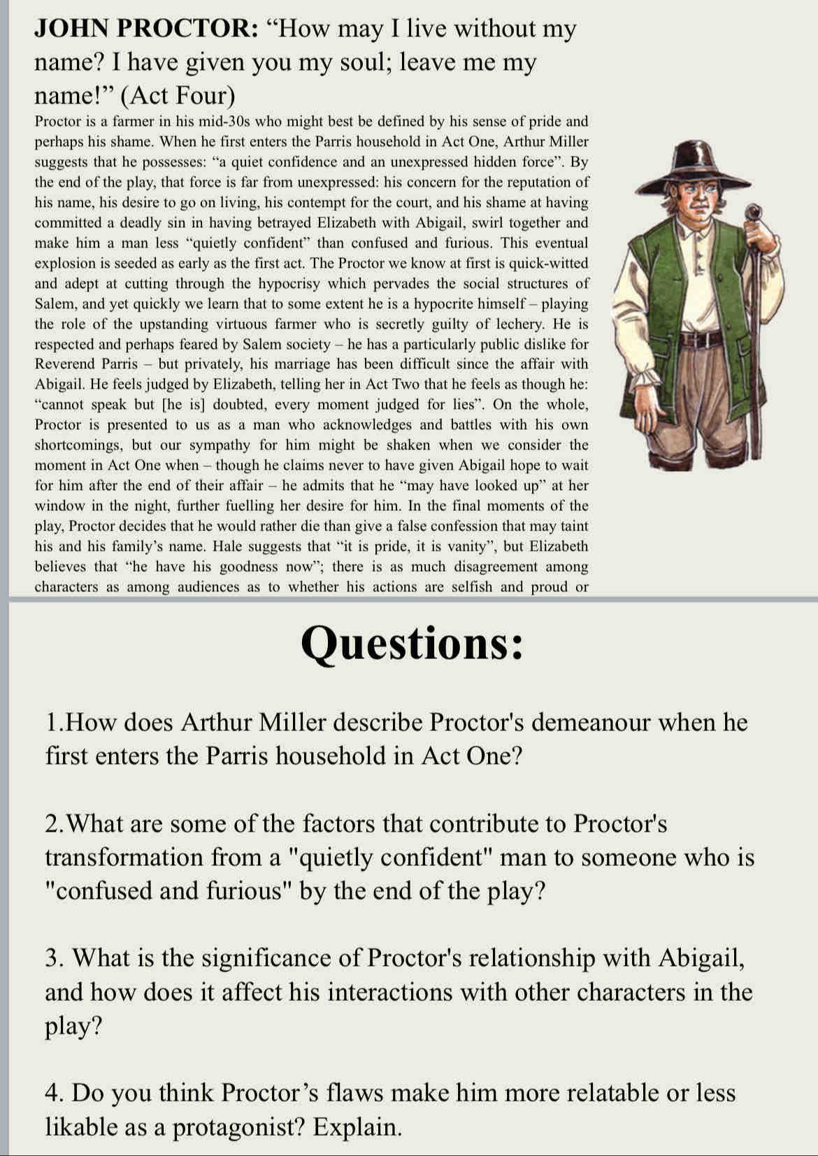 JOHN PROCTOR: “How may I live without my
name? I have given you my soul; leave me my
name!” (Act Four)
Proctor is a farmer in his mid-30s who might best be defined by his sense of pride and
perhaps his shame. When he first enters the Parris household in Act One, Arthur Miller
suggests that he possesses: “a quiet confidence and an unexpressed hidden force”. By
the end of the play, that force is far from unexpressed: his concern for the reputation of
his name, his desire to go on living, his contempt for the court, and his shame at having
committed a deadly sin in having betrayed Elizabeth with Abigail, swirl together and
make him a man less “quietly confident” than confused and furious. This eventual
explosion is seeded as early as the first act. The Proctor we know at first is quick-witted
and adept at cutting through the hypocrisy which pervades the social structures of
Salem, and yet quickly we learn that to some extent he is a hypocrite himself - playing
the role of the upstanding virtuous farmer who is secretly guilty of lechery. He is
respected and perhaps feared by Salem society - he has a particularly public dislike for
Reverend Parris - but privately, his marriage has been difficult since the affair with
Abigail. He feels judged by Elizabeth, telling her in Act Two that he feels as though he:
“cannot speak but [he is] doubted, every moment judged for lies”. On the whole,
Proctor is presented to us as a man who acknowledges and battles with his own
shortcomings, but our sympathy for him might be shaken when we consider the
moment in Act One when - though he claims never to have given Abigail hope to wait
for him after the end of their affair - he admits that he “may have looked up” at her
window in the night, further fuelling her desire for him. In the final moments of the
play, Proctor decides that he would rather die than give a false confession that may taint
his and his family’s name. Hale suggests that “it is pride, it is vanity”, but Elizabeth
believes that “he have his goodness now”; there is as much disagreement among
characters as among audiences as to whether his actions are selfish and proud or
Questions:
1.How does Arthur Miller describe Proctor's demeanour when he
first enters the Parris household in Act One?
2.What are some of the factors that contribute to Proctor's
transformation from a "quietly confident" man to someone who is
"confused and furious" by the end of the play?
3. What is the significance of Proctor's relationship with Abigail,
and how does it affect his interactions with other characters in the
play?
4. Do you think Proctor’s flaws make him more relatable or less
likable as a protagonist? Explain.