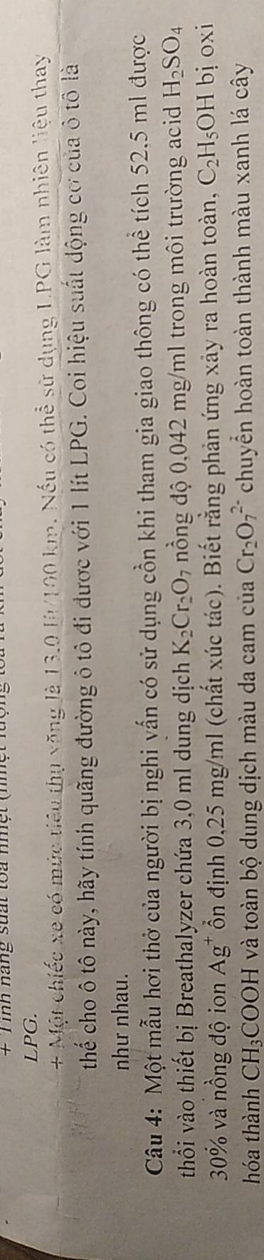 + Tình nang suất toa nhệt (nhệt 
LPG. 
+ Một chiếc xe có mức tiêu thụ văng là 13.0 l/100 km. Nếu có thể sử dụng LPG làm nhiên liệu thay 
thể cho ô tô này, hãy tính quãng đường ô tô đi được với 1 lít LPG. Coi hiệu suất động cơ của ô tô là 
như nhau. 
Câu 4: Một mẫu hơi thở của người bị nghi vấn có sử dụng cồn khi tham gia giao thông có thể tích 52.5 ml được 
thổi vào thiết bị Breathalyzer chứa 3,0 ml dung dịch K_2Cr_2O_7 nồng độ 0,042 mg/ml trong môi trường acid H_2SO_4
30% và nồng độ ion Ag^+ Ổn định 0,25 mg/ml (chất xúc tác). Biết rằng phản ứng xảy ra hoàn toàn, C_2H_5OH bj oxi 
hóa thành CH_3COOH và toàn bộ dung dịch màu da cam của Cr_2O_7^(2-) chuyển hoàn toàn thành màu xanh lá cây