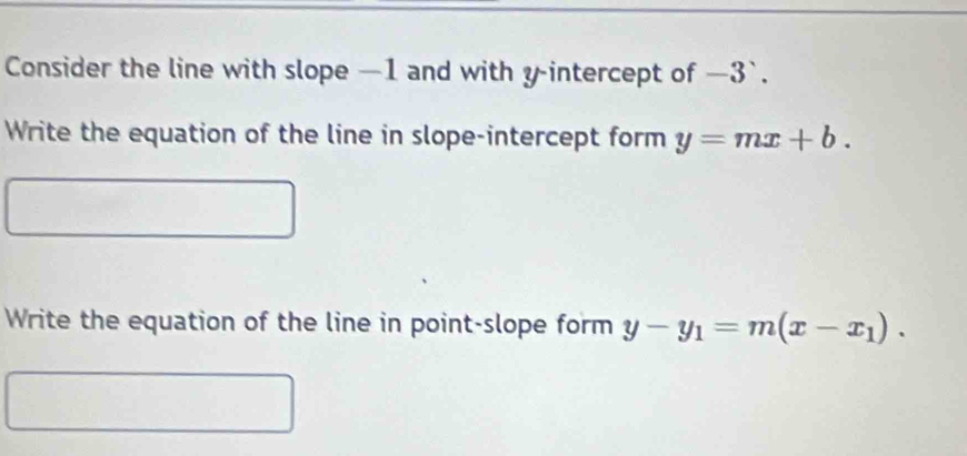 Consider the line with slope —1 and with y-intercept of —3 `.
Write the equation of the line in slope-intercept form y=mx+b. 
Write the equation of the line in point-slope form y-y_1=m(x-x_1).