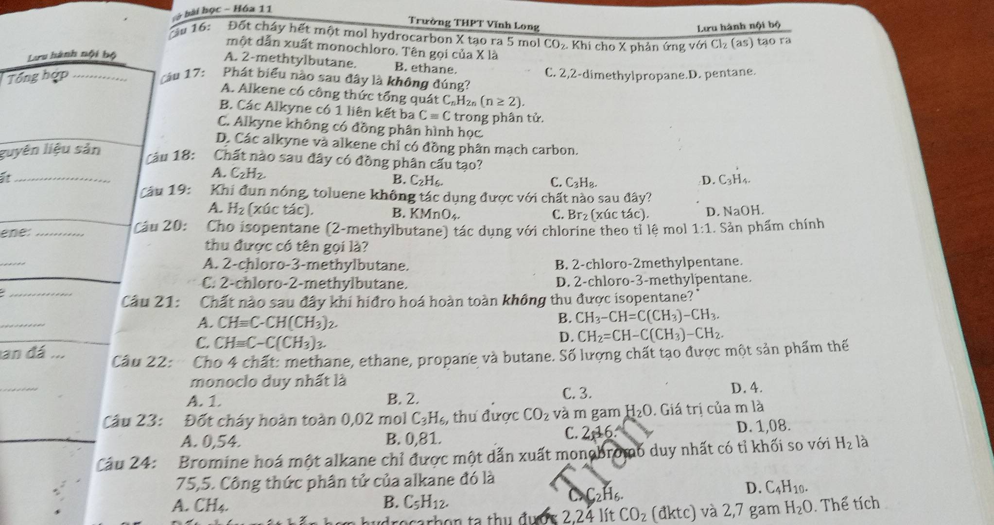 bở bài học - Hóa 11
Trường THPT Vĩnh Long Lưu hành nội bộ
ầu 16: Đốt cháy hết một mol hydrocarbon X tạo ra 5 mol CO₂. Khi cho X phản ứng với Cl₂ (as) tạo ra
một dẫn xuất monochloro. Tên gọi của X là
Lưu hành nội bộ
A. 2-methtylbutane. B. ethane.
C. 2,2-dimethylpropane.D. pentane.
Tổng hợp _Cáu 17: Phát biểu nào sau đây là không đúng?
A. Alkene có công thức tổng quát C_nH_2n(n≥ 2).
B. Các Alkyne có 1 liên kết ba Cequiv C trong phân tử.
C. Alkyne không có đồng phân hình học.
D. Các alkyne và alkene chỉ có đồng phân mạch carbon.
guyên liệu sản
Câu 18: Chất nào sau đây có đồng phân cấu tạo?
A. C_2H_2.
It _C3H₄.
B. C_2H_6. C. C_3H_8. D.
Câu 19: Khi đun nóng, toluene không tác dụng được với chất nào sau đây?
A. H_2 (xúc tác). B. KMnO_4. C. Br₂ (xúc tác). D. NaOH.
ene: _ Cáu 20: Cho isopentane (2-methylbutane) tác dụng với chlorine theo tỉ lệ mol 1:1. Sản phẩm chính
thu được có tên gọi là?
_
A. 2-chloro-3-methylbutane. B. 2-chloro-2methylpentane.
_
C. 2-chloro-2-methylbutane. D. 2-chloro-3-methylpentane.
Câu 21: : Chất nào sau đây khi hiđro hoá hoàn toàn không thu được isopentane?'
_
A. CHequiv C-CH(CH_3)_2.
B. CH_3-CH=C(CH_3)-CH_3.
C. CHequiv C-C(CH_3)_3
D. CH_2=CH-C(CH_3)-CH_2.
an đá      Câu 22: Cho 4 chất: methane, ethane, propane và butane. Số lượng chất tạo được một sản phẩm thế
_
monoclo duy nhất là
A. 1. B. 2.
C. 3. D. 4.
Câu 23: Đốt cháy hoàn toàn 0,02 mol C_3H_6 , thư được CO_2 và m gam H_2O. Giá trị của m là
C. 2,16.
A. 0,54. B. 0,81. D. 1,08.
_Câu 24: Bromine hoá một alkane chỉ được một dẫn xuất monobromó duy nhất có tỉ khối so với H_2 là
75,5. Công thức phân tử của alkane đó là
_2H_6.
D. C_4H_10.
A. CH4. B. C_5H_12. H_2O. Thể tích
drocarhon ta thụ được 2.24 lít CO_2 (đ) stc ) và 2,7 gam