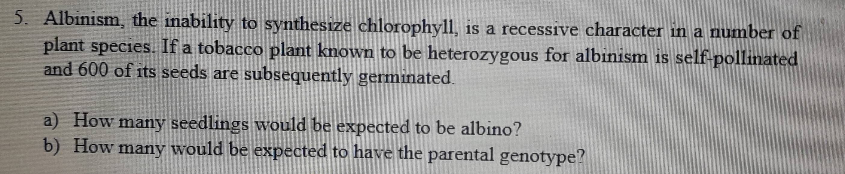 Albinism, the inability to synthesize chlorophyll, is a recessive character in a number of 
plant species. If a tobacco plant known to be heterozygous for albinism is self-pollinated 
and 600 of its seeds are subsequently germinated. 
a) How many seedlings would be expected to be albino? 
b) How many would be expected to have the parental genotype?